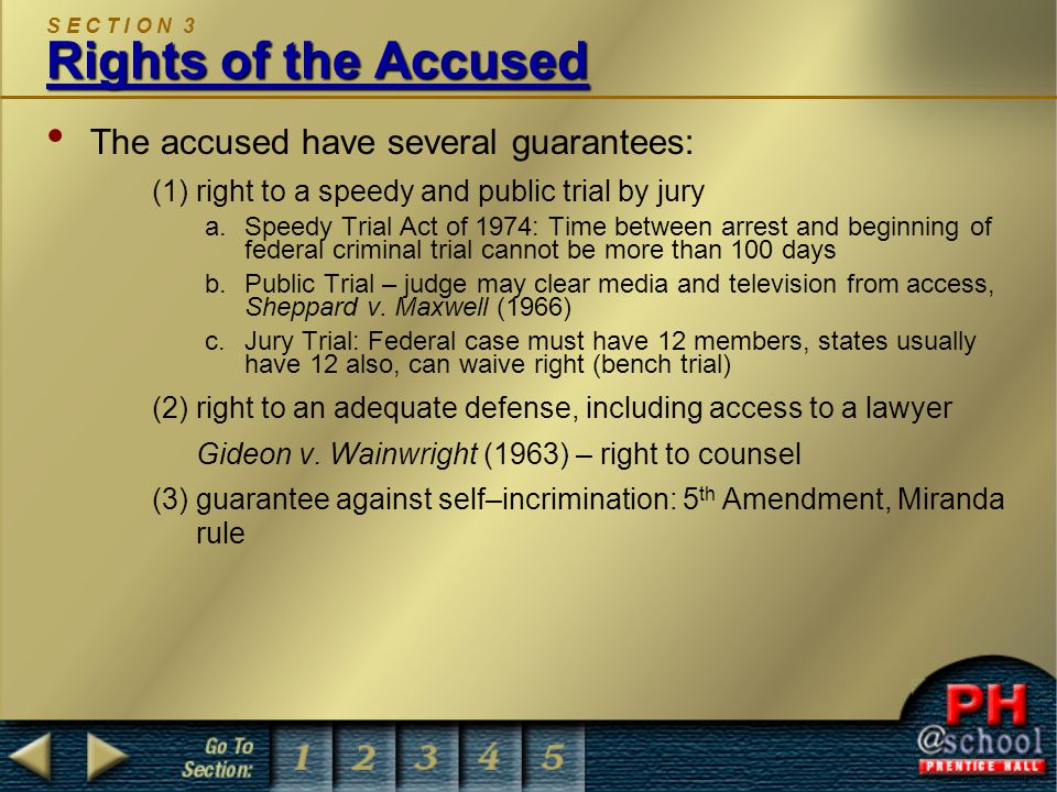 Rights of the Accused S E C T I O N 3 Rights of the Accused The accused have several guarantees: (1)right to a speedy and public trial by jury a.Speedy Trial Act of 1974: Time between arrest and beginning of federal criminal trial cannot be more than 100 days b.Public Trial – judge may clear media and television from access, Sheppard v.