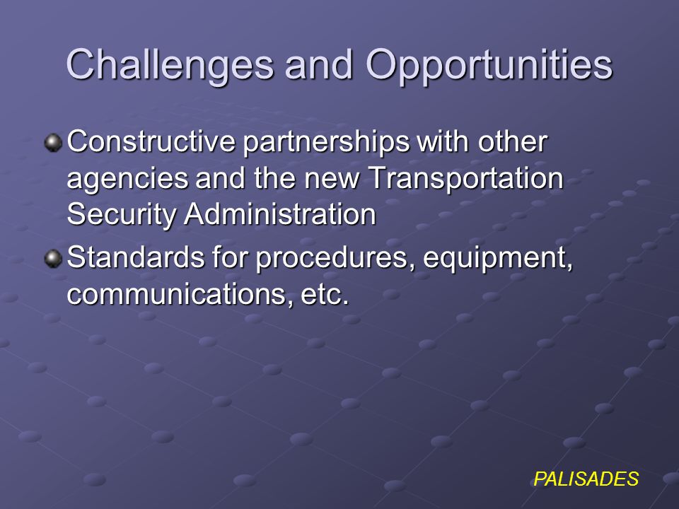 PALISADES Challenges and Opportunities Constructive partnerships with other agencies and the new Transportation Security Administration Standards for procedures, equipment, communications, etc.
