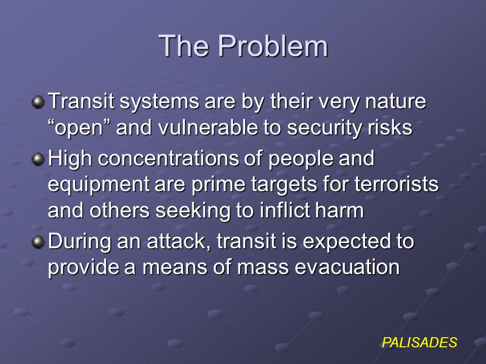 PALISADES The Problem Transit systems are by their very nature open and vulnerable to security risks High concentrations of people and equipment are prime targets for terrorists and others seeking to inflict harm During an attack, transit is expected to provide a means of mass evacuation