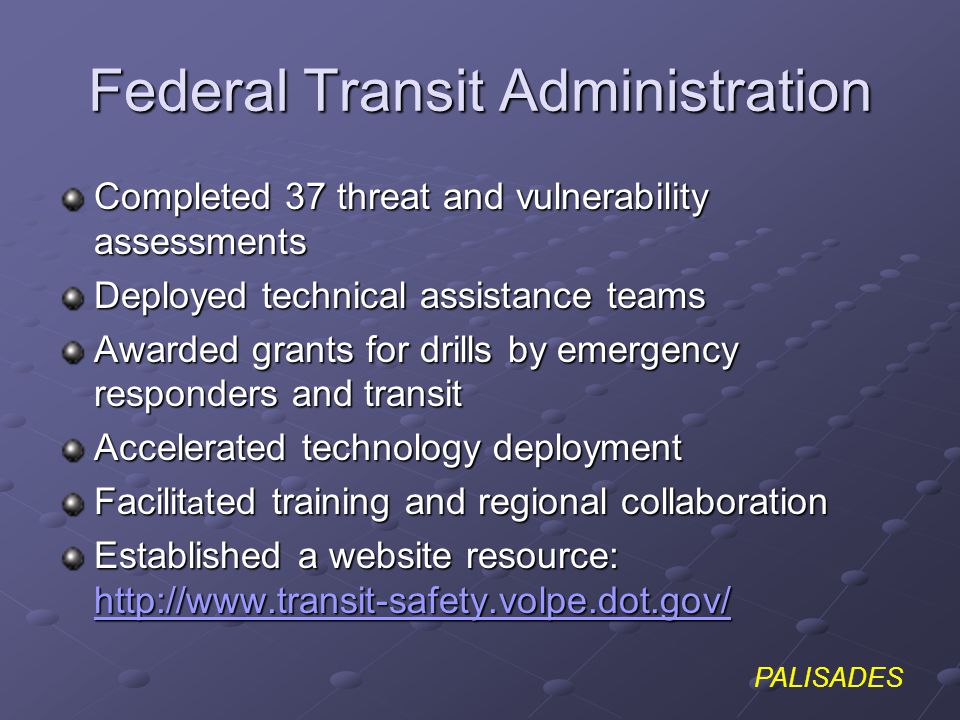 PALISADES Federal Transit Administration Completed 37 threat and vulnerability assessments Deployed technical assistance teams Awarded grants for drills by emergency responders and transit Accelerated technology deployment Facilit a ted training and regional collaboration Established a website resource: