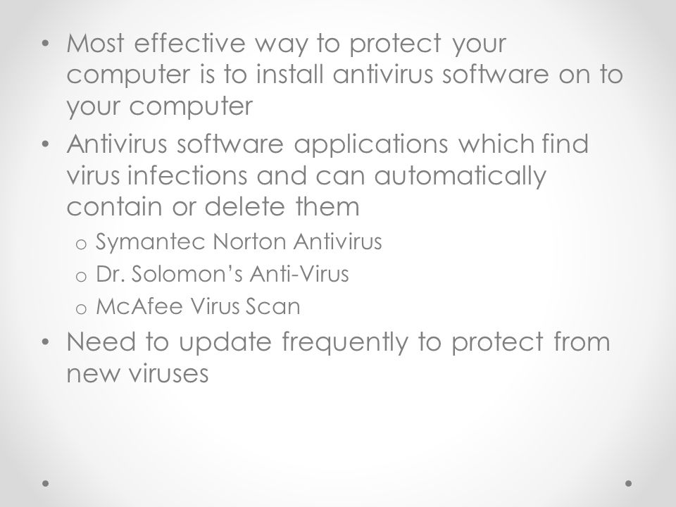 Most effective way to protect your computer is to install antivirus software on to your computer Antivirus software applications which find virus infections and can automatically contain or delete them o Symantec Norton Antivirus o Dr.