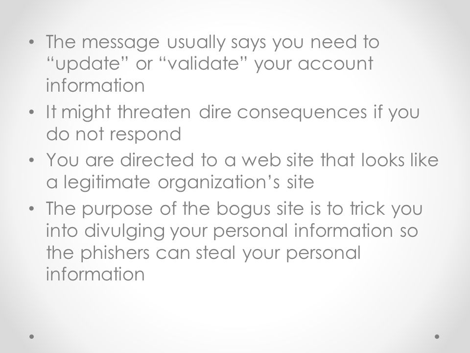 The message usually says you need to update or validate your account information It might threaten dire consequences if you do not respond You are directed to a web site that looks like a legitimate organization’s site The purpose of the bogus site is to trick you into divulging your personal information so the phishers can steal your personal information