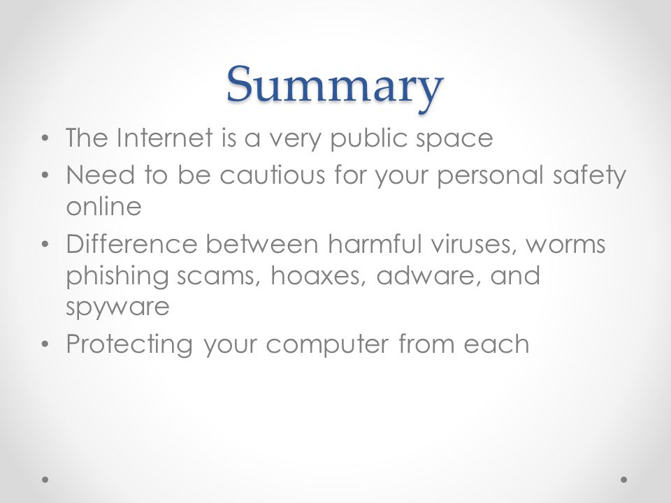 Summary The Internet is a very public space Need to be cautious for your personal safety online Difference between harmful viruses, worms phishing scams, hoaxes, adware, and spyware Protecting your computer from each