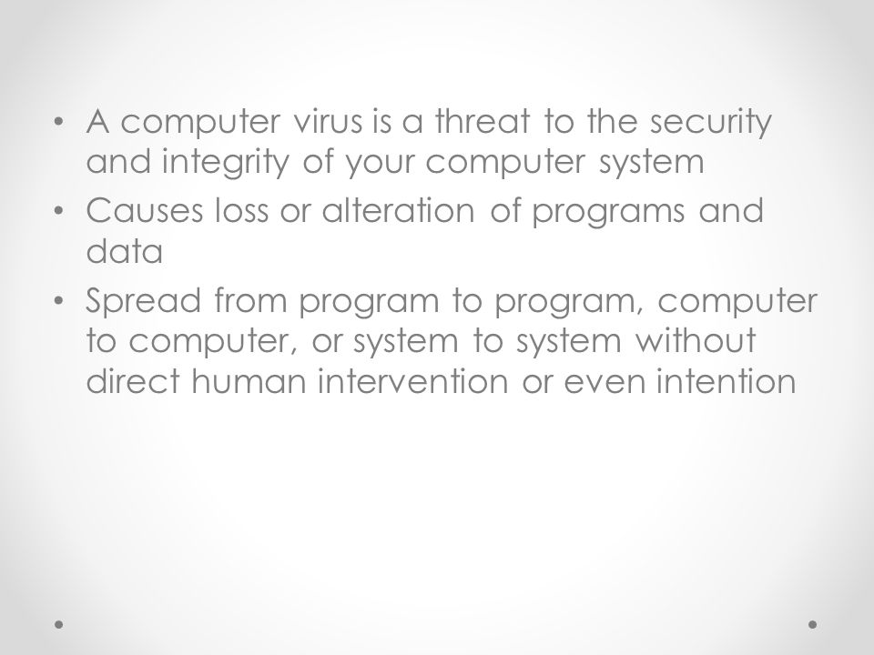A computer virus is a threat to the security and integrity of your computer system Causes loss or alteration of programs and data Spread from program to program, computer to computer, or system to system without direct human intervention or even intention