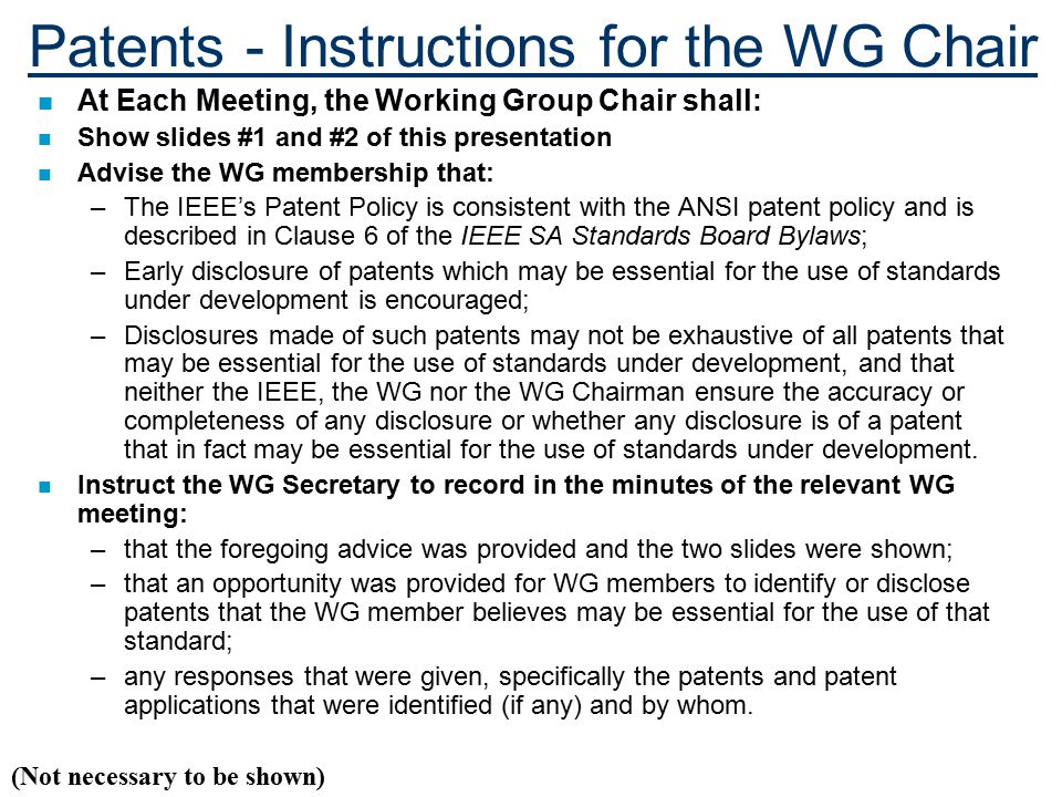 Patents - Instructions for the WG Chair n At Each Meeting, the Working Group Chair shall: n Show slides #1 and #2 of this presentation n Advise the WG membership that: –The IEEE’s Patent Policy is consistent with the ANSI patent policy and is described in Clause 6 of the IEEE SA Standards Board Bylaws; –Early disclosure of patents which may be essential for the use of standards under development is encouraged; –Disclosures made of such patents may not be exhaustive of all patents that may be essential for the use of standards under development, and that neither the IEEE, the WG nor the WG Chairman ensure the accuracy or completeness of any disclosure or whether any disclosure is of a patent that in fact may be essential for the use of standards under development.