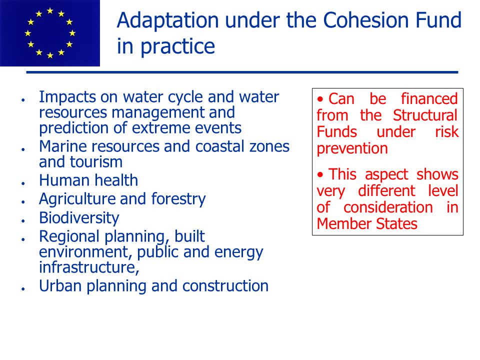 Adaptation under the Cohesion Fund in practice ● Impacts on water cycle and water resources management and prediction of extreme events ● Marine resources and coastal zones and tourism ● Human health ● Agriculture and forestry ● Biodiversity ● Regional planning, built environment, public and energy infrastructure, ● Urban planning and construction Can be financed from the Structural Funds under risk prevention This aspect shows very different level of consideration in Member States