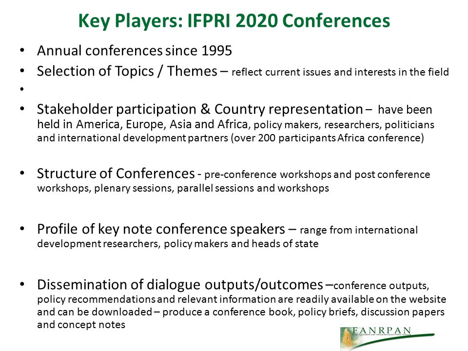 Key Players: IFPRI 2020 Conferences Annual conferences since 1995 Selection of Topics / Themes – reflect current issues and interests in the field Stakeholder participation & Country representation – have been held in America, Europe, Asia and Africa, policy makers, researchers, politicians and international development partners (over 200 participants Africa conference) Structure of Conferences - pre-conference workshops and post conference workshops, plenary sessions, parallel sessions and workshops Profile of key note conference speakers – range from international development researchers, policy makers and heads of state Dissemination of dialogue outputs/outcomes – conference outputs, policy recommendations and relevant information are readily available on the website and can be downloaded – produce a conference book, policy briefs, discussion papers and concept notes