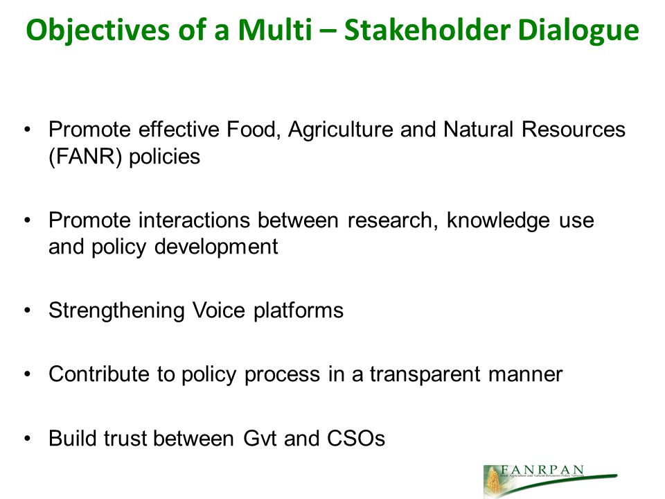 Objectives of a Multi – Stakeholder Dialogue Promote effective Food, Agriculture and Natural Resources (FANR) policies Promote interactions between research, knowledge use and policy development Strengthening Voice platforms Contribute to policy process in a transparent manner Build trust between Gvt and CSOs
