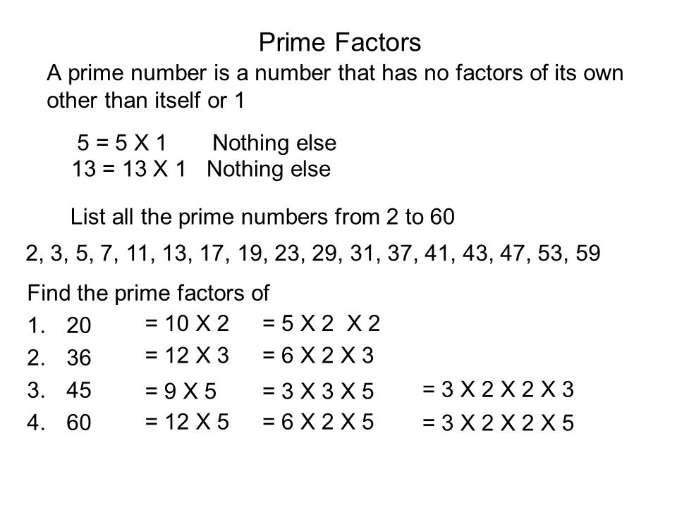 Prime Factors A prime number is a number that has no factors of its own other than itself or 1 5 = 5 X 1Nothing else 13 = 13 X 1Nothing else List all the prime numbers from 2 to 60 2, 3, 5, 7, 11, 13, 17, 19, 23, 29, 31, 37, 41, 43, 47, 53, 59 Find the prime factors of = 10 X 2= 5 X 2 X 2 = 12 X 3= 6 X 2 X 3 = 3 X 2 X 2 X 3 = 9 X 5= 3 X 3 X 5 = 12 X 5= 6 X 2 X 5 = 3 X 2 X 2 X 5