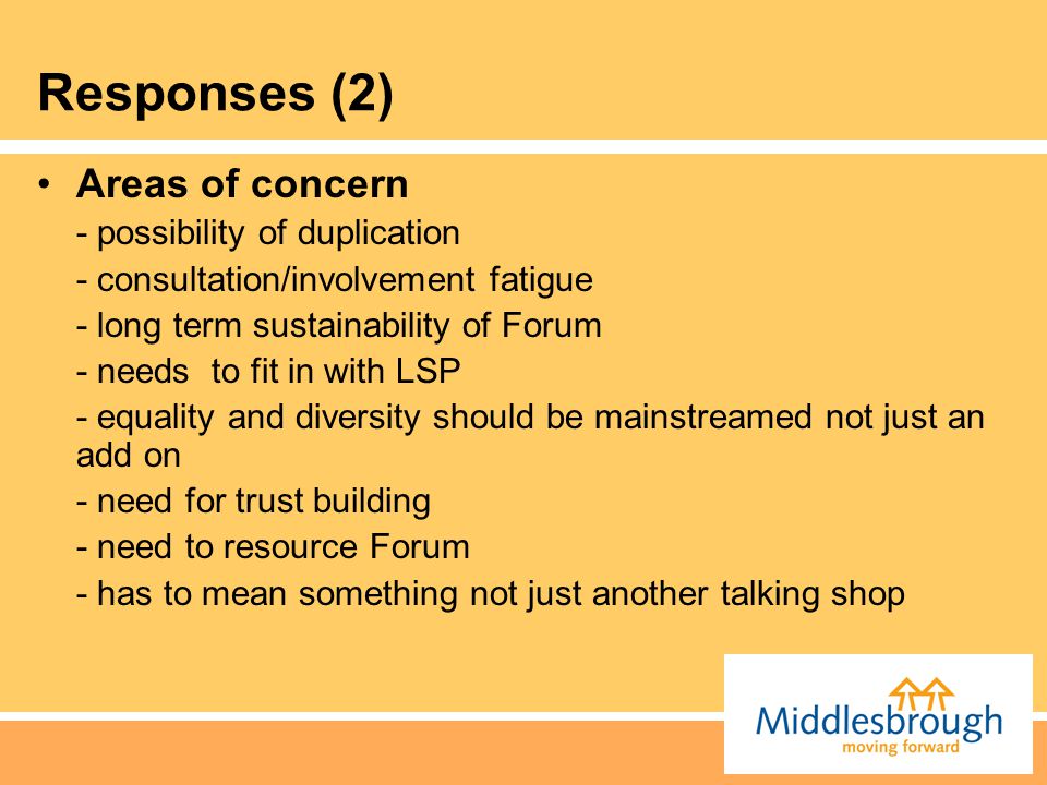 Responses (2) Areas of concern - possibility of duplication - consultation/involvement fatigue - long term sustainability of Forum - needs to fit in with LSP - equality and diversity should be mainstreamed not just an add on - need for trust building - need to resource Forum - has to mean something not just another talking shop