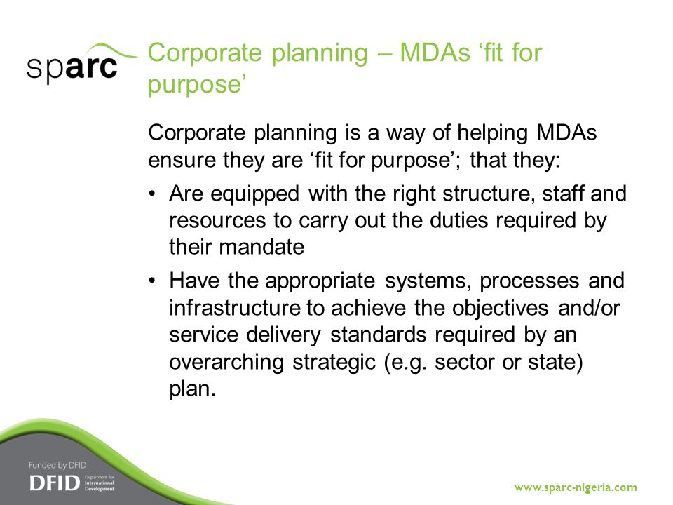 Corporate planning – MDAs ‘fit for purpose’ Corporate planning is a way of helping MDAs ensure they are ‘fit for purpose’; that they: Are equipped with the right structure, staff and resources to carry out the duties required by their mandate Have the appropriate systems, processes and infrastructure to achieve the objectives and/or service delivery standards required by an overarching strategic (e.g.