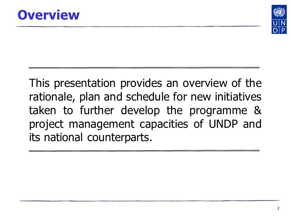 2 Overview This presentation provides an overview of the rationale, plan and schedule for new initiatives taken to further develop the programme & project management capacities of UNDP and its national counterparts.