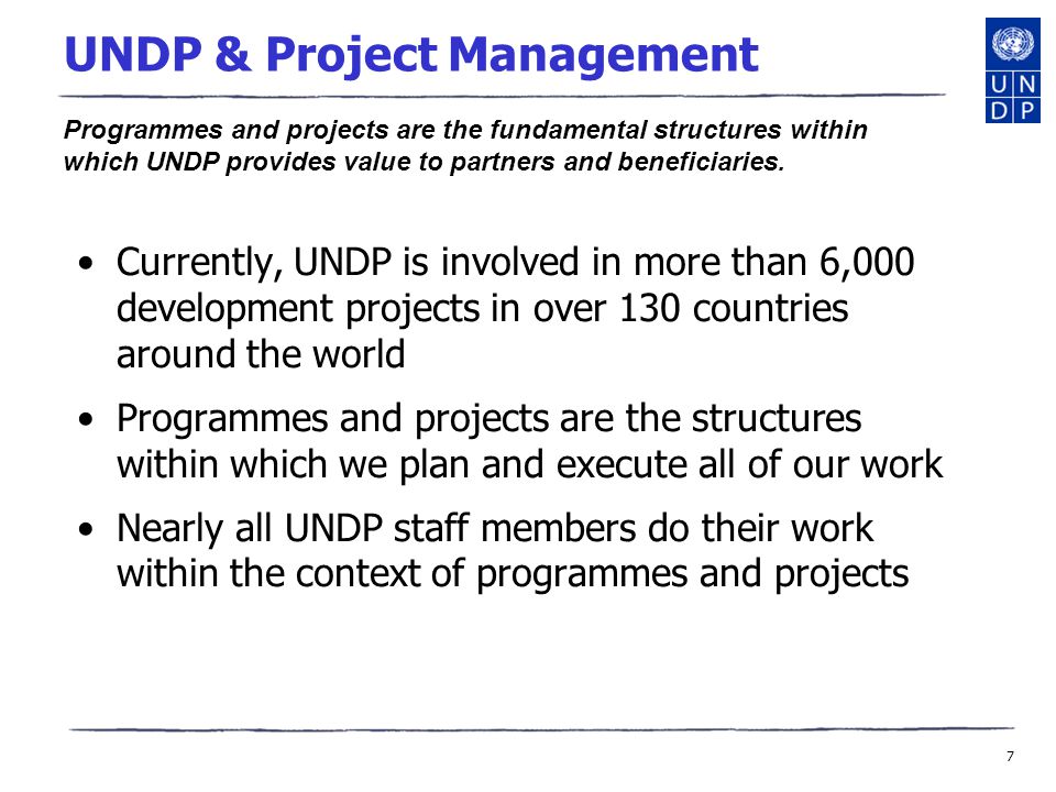 7 UNDP & Project Management Currently, UNDP is involved in more than 6,000 development projects in over 130 countries around the world Programmes and projects are the structures within which we plan and execute all of our work Nearly all UNDP staff members do their work within the context of programmes and projects Programmes and projects are the fundamental structures within which UNDP provides value to partners and beneficiaries.