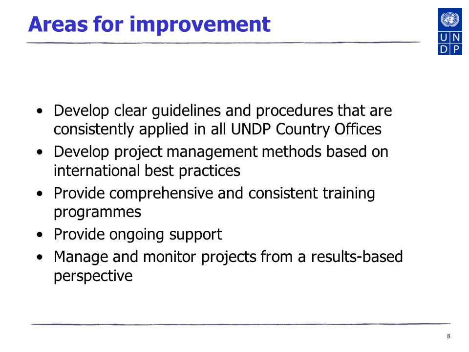 8 Areas for improvement Develop clear guidelines and procedures that are consistently applied in all UNDP Country Offices Develop project management methods based on international best practices Provide comprehensive and consistent training programmes Provide ongoing support Manage and monitor projects from a results-based perspective