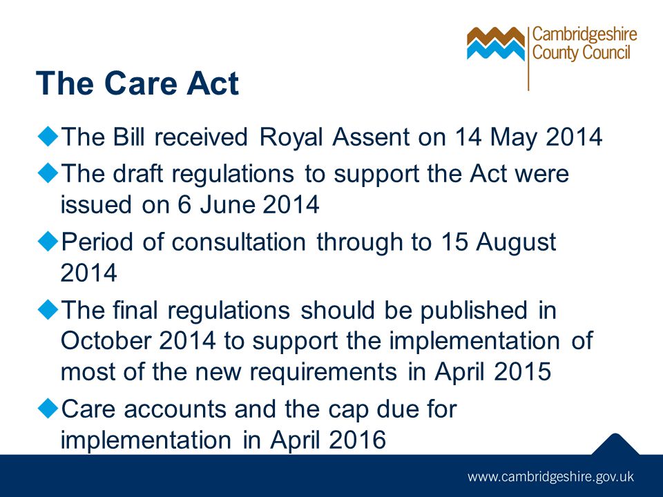The Care Act  The Bill received Royal Assent on 14 May 2014  The draft regulations to support the Act were issued on 6 June 2014  Period of consultation through to 15 August 2014  The final regulations should be published in October 2014 to support the implementation of most of the new requirements in April 2015  Care accounts and the cap due for implementation in April 2016