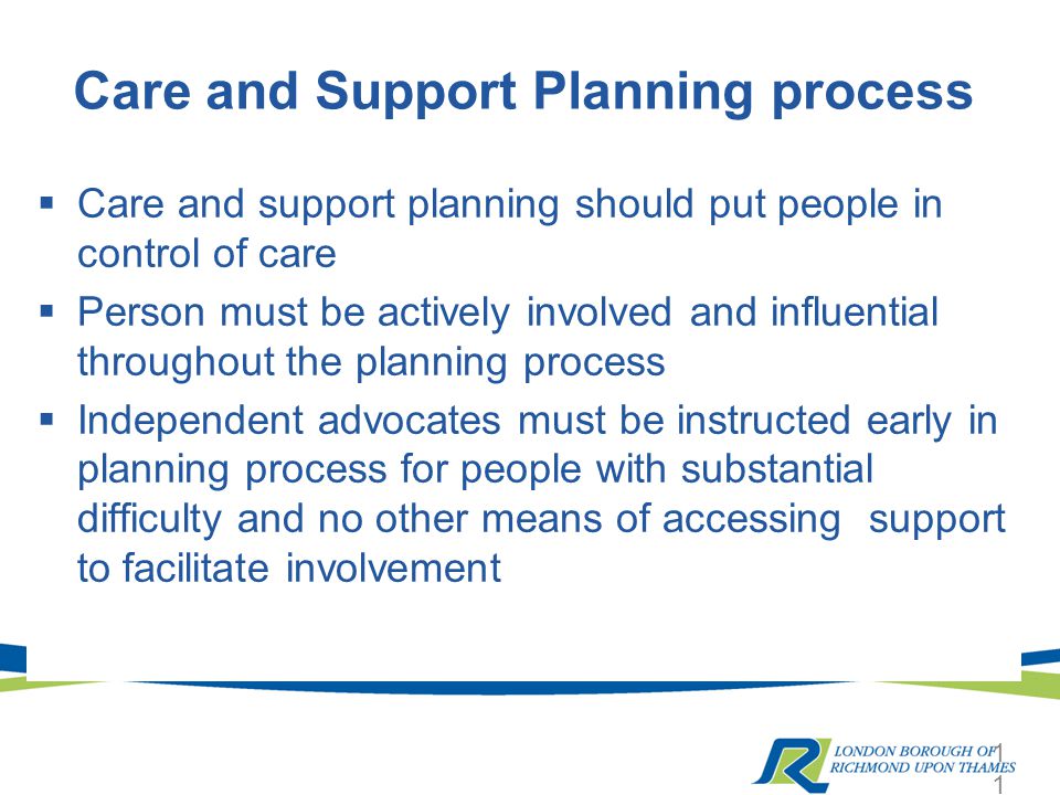 Care and Support Planning process  Care and support planning should put people in control of care  Person must be actively involved and influential throughout the planning process  Independent advocates must be instructed early in planning process for people with substantial difficulty and no other means of accessing support to facilitate involvement 11
