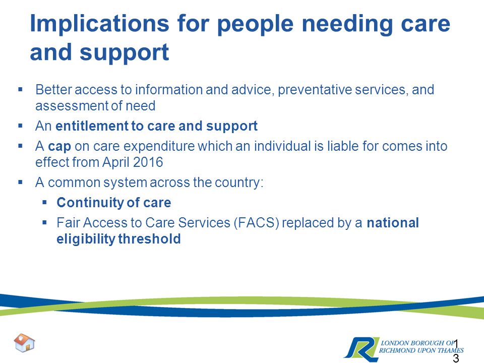 Implications for people needing care and support  Better access to information and advice, preventative services, and assessment of need  An entitlement to care and support  A cap on care expenditure which an individual is liable for comes into effect from April 2016  A common system across the country:  Continuity of care  Fair Access to Care Services (FACS) replaced by a national eligibility threshold 13