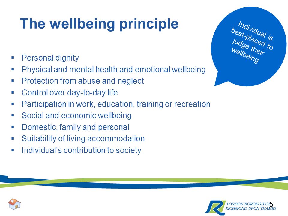 The wellbeing principle  Personal dignity  Physical and mental health and emotional wellbeing  Protection from abuse and neglect  Control over day-to-day life  Participation in work, education, training or recreation  Social and economic wellbeing  Domestic, family and personal  Suitability of living accommodation  Individual’s contribution to society 5 Individual is best-placed to judge their wellbeing