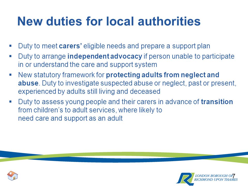 New duties for local authorities  Duty to meet carers’ eligible needs and prepare a support plan  Duty to arrange independent advocacy if person unable to participate in or understand the care and support system  New statutory framework for protecting adults from neglect and abuse.