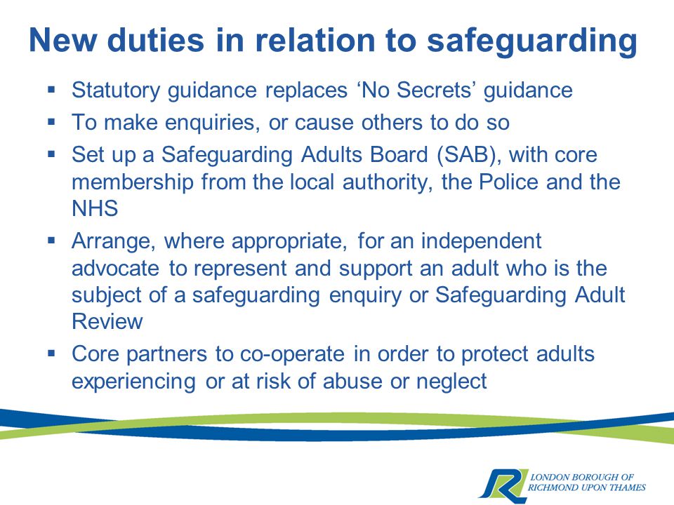 New duties in relation to safeguarding  Statutory guidance replaces ‘No Secrets’ guidance  To make enquiries, or cause others to do so  Set up a Safeguarding Adults Board (SAB), with core membership from the local authority, the Police and the NHS  Arrange, where appropriate, for an independent advocate to represent and support an adult who is the subject of a safeguarding enquiry or Safeguarding Adult Review  Core partners to co-operate in order to protect adults experiencing or at risk of abuse or neglect