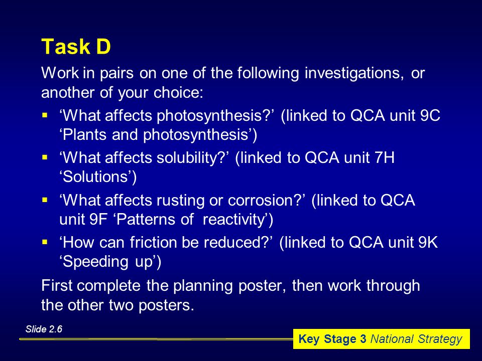 Key Stage 3 National Strategy Task D Work in pairs on one of the following investigations, or another of your choice:  ‘What affects photosynthesis ’ (linked to QCA unit 9C ‘Plants and photosynthesis’)  ‘What affects solubility ’ (linked to QCA unit 7H ‘Solutions’)  ‘What affects rusting or corrosion ’ (linked to QCA unit 9F ‘Patterns of reactivity’)  ‘How can friction be reduced ’ (linked to QCA unit 9K ‘Speeding up’) First complete the planning poster, then work through the other two posters.