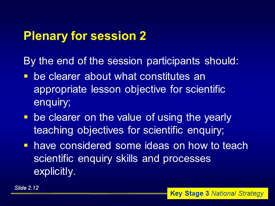 Key Stage 3 National Strategy Plenary for session 2 By the end of the session participants should:  be clearer about what constitutes an appropriate lesson objective for scientific enquiry;  be clearer on the value of using the yearly teaching objectives for scientific enquiry;  have considered some ideas on how to teach scientific enquiry skills and processes explicitly.