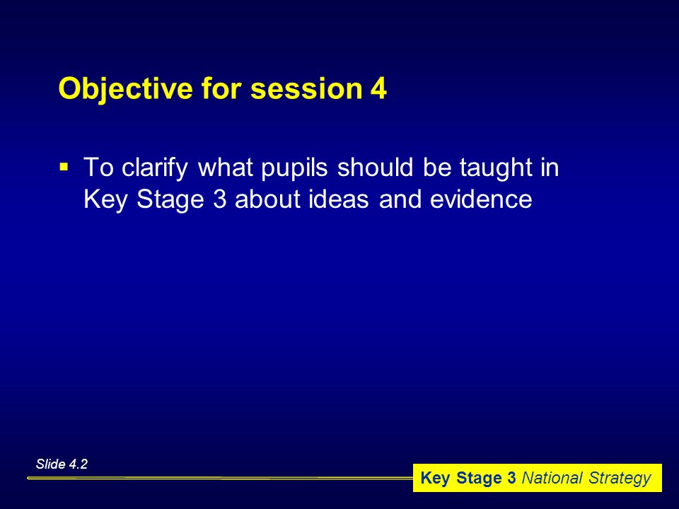 Key Stage 3 National Strategy Objective for session 4  To clarify what pupils should be taught in Key Stage 3 about ideas and evidence Slide 4.2