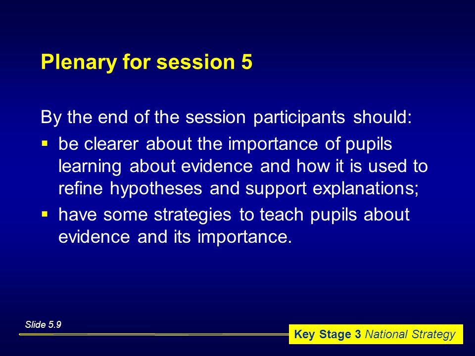 Key Stage 3 National Strategy Plenary for session 5 By the end of the session participants should:  be clearer about the importance of pupils learning about evidence and how it is used to refine hypotheses and support explanations;  have some strategies to teach pupils about evidence and its importance.