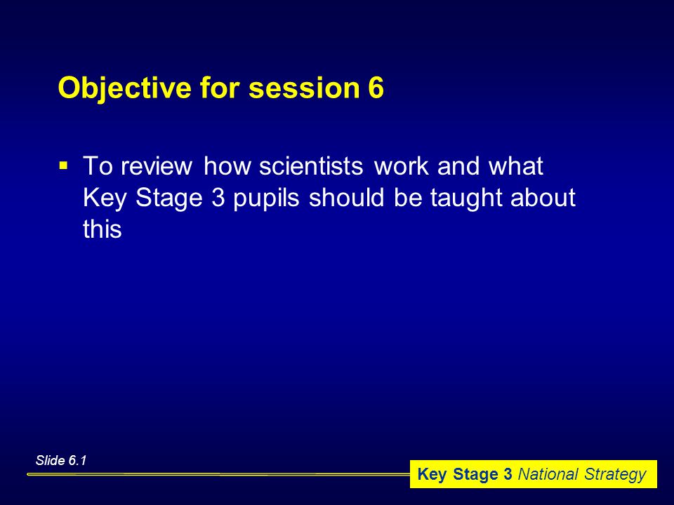 Key Stage 3 National Strategy Objective for session 6  To review how scientists work and what Key Stage 3 pupils should be taught about this Slide 6.1