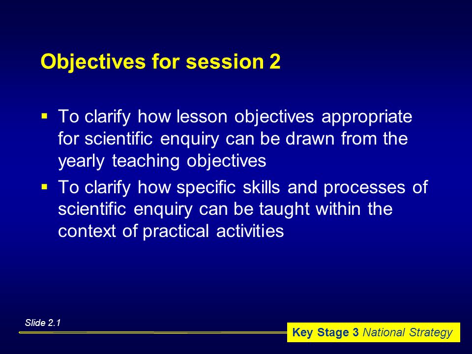 Key Stage 3 National Strategy Objectives for session 2  To clarify how lesson objectives appropriate for scientific enquiry can be drawn from the yearly teaching objectives  To clarify how specific skills and processes of scientific enquiry can be taught within the context of practical activities Slide 2.1