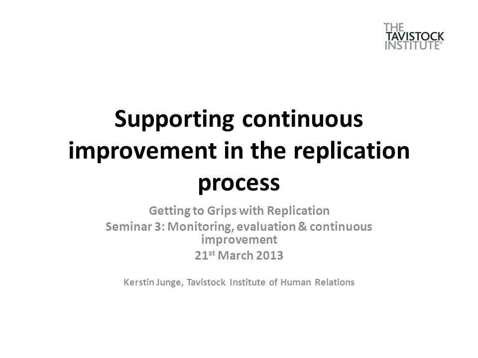 Supporting continuous improvement in the replication process Getting to Grips with Replication Seminar 3: Monitoring, evaluation & continuous improvement 21 st March 2013 Kerstin Junge, Tavistock Institute of Human Relations