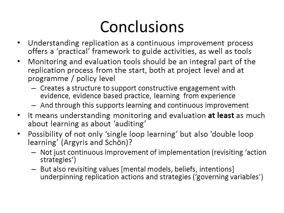 Conclusions Understanding replication as a continuous improvement process offers a ‘practical’ framework to guide activities, as well as tools Monitoring and evaluation tools should be an integral part of the replication process from the start, both at project level and at programme / policy level – Creates a structure to support constructive engagement with evidence, evidence based practice, learning from experience – And through this supports learning and continuous improvement It means understanding monitoring and evaluation at least as much about learning as about ‘auditing’ Possibility of not only ‘single loop learning’ but also ‘double loop learning’ (Argyris and Schön).
