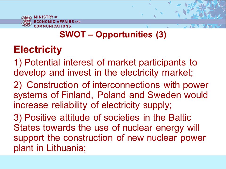 SWOT – Opportunities (3) Electricity 1) Potential interest of market participants to develop and invest in the electricity market; 2) Construction of interconnections with power systems of Finland, Poland and Sweden would increase reliability of electricity supply; 3) Positive attitude of societies in the Baltic States towards the use of nuclear energy will support the construction of new nuclear power plant in Lithuania;