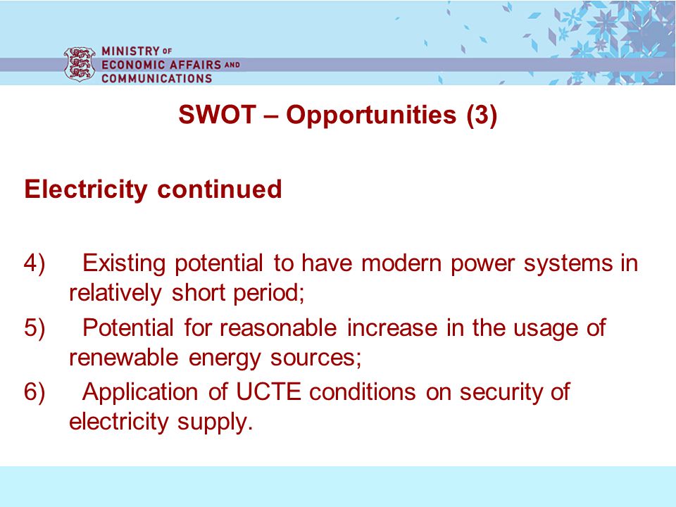 SWOT – Opportunities (3) Electricity continued 4) Existing potential to have modern power systems in relatively short period; 5) Potential for reasonable increase in the usage of renewable energy sources; 6) Application of UCTE conditions on security of electricity supply.