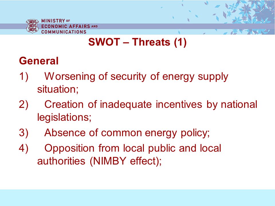 SWOT – Threats (1) General 1) Worsening of security of energy supply situation; 2) Creation of inadequate incentives by national legislations; 3) Absence of common energy policy; 4) Opposition from local public and local authorities (NIMBY effect);