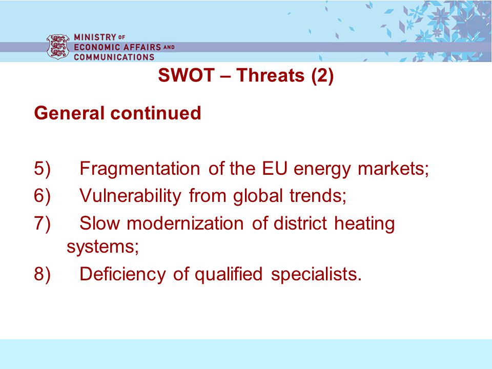 SWOT – Threats (2) General continued 5) Fragmentation of the EU energy markets; 6) Vulnerability from global trends; 7) Slow modernization of district heating systems; 8) Deficiency of qualified specialists.