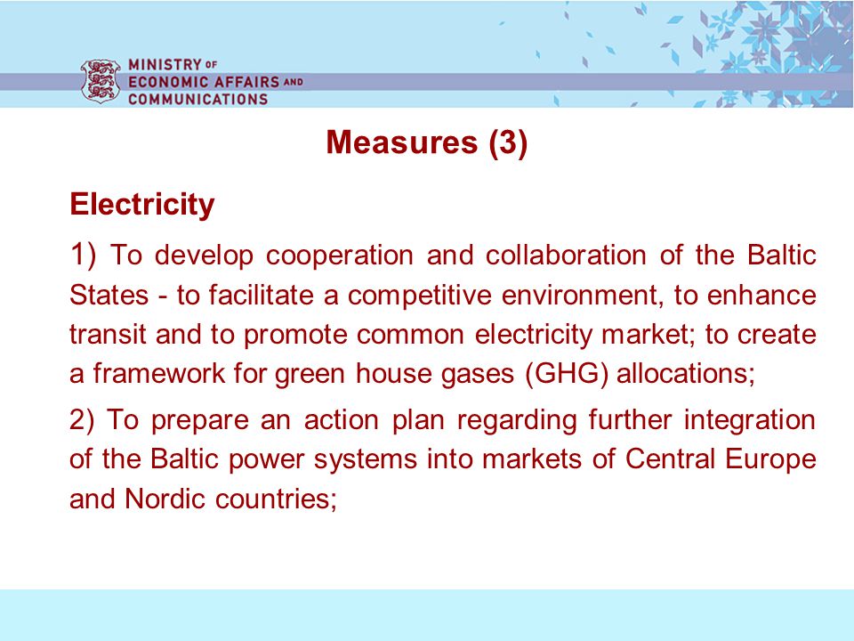 Measures (3) Electricity 1) To develop cooperation and collaboration of the Baltic States - to facilitate a competitive environment, to enhance transit and to promote common electricity market; to create a framework for green house gases (GHG) allocations; 2) To prepare an action plan regarding further integration of the Baltic power systems into markets of Central Europe and Nordic countries;