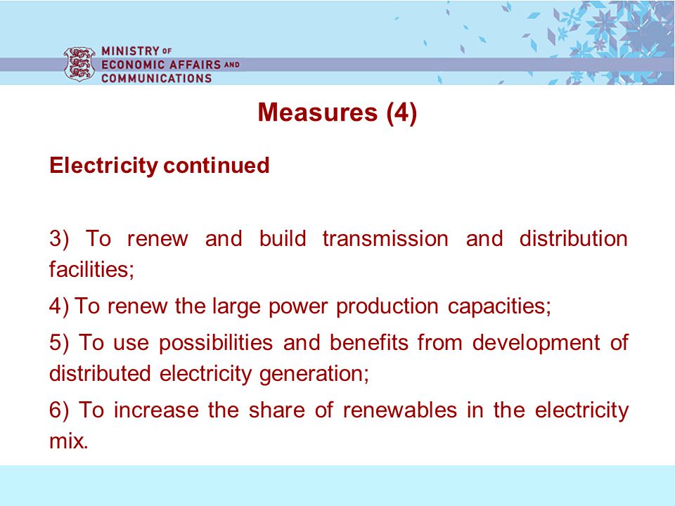 Measures (4) Electricity continued 3) To renew and build transmission and distribution facilities; 4) To renew the large power production capacities; 5) To use possibilities and benefits from development of distributed electricity generation; 6) To increase the share of renewables in the electricity mix.