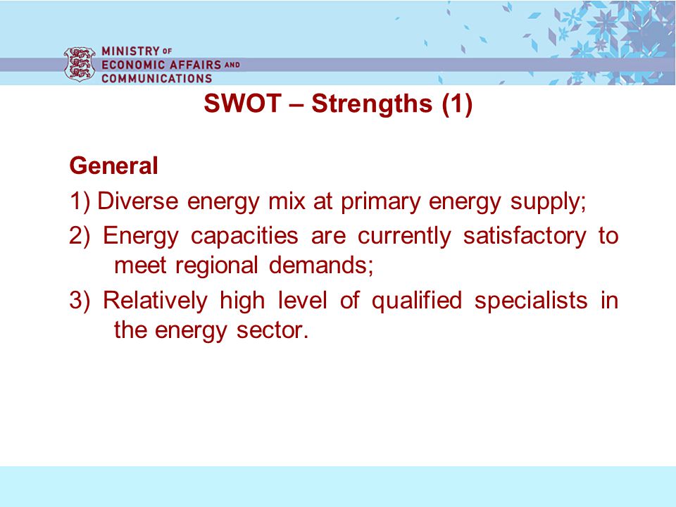 SWOT – Strengths (1) General 1) Diverse energy mix at primary energy supply; 2) Energy capacities are currently satisfactory to meet regional demands; 3) Relatively high level of qualified specialists in the energy sector.