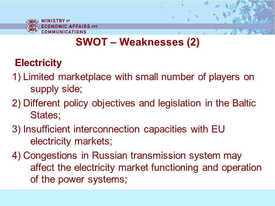 SWOT – Weaknesses (2) Electricity 1) Limited marketplace with small number of players on supply side; 2) Different policy objectives and legislation in the Baltic States; 3) Insufficient interconnection capacities with EU electricity markets; 4) Congestions in Russian transmission system may affect the electricity market functioning and operation of the power systems;