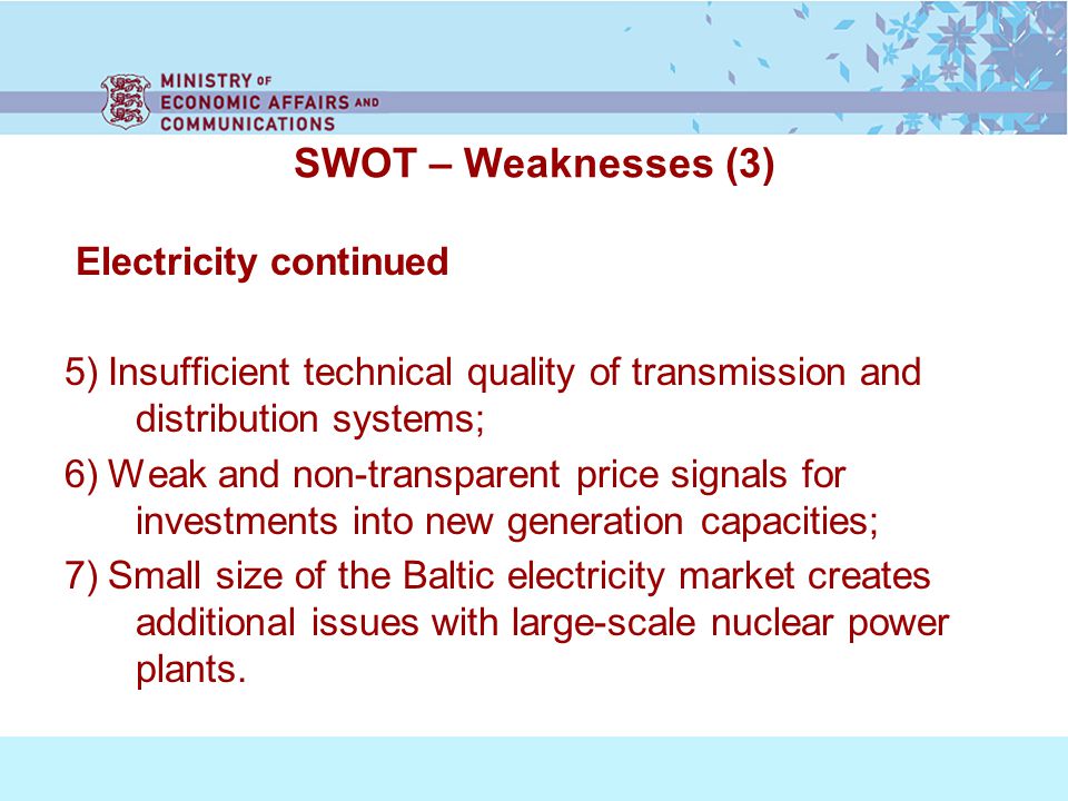 SWOT – Weaknesses (3) Electricity continued 5) Insufficient technical quality of transmission and distribution systems; 6) Weak and non-transparent price signals for investments into new generation capacities; 7) Small size of the Baltic electricity market creates additional issues with large-scale nuclear power plants.