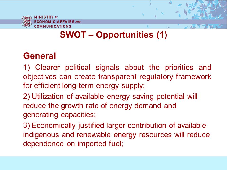 SWOT – Opportunities (1) General 1) Clearer political signals about the priorities and objectives can create transparent regulatory framework for efficient long-term energy supply; 2) Utilization of available energy saving potential will reduce the growth rate of energy demand and generating capacities; 3) Economically justified larger contribution of available indigenous and renewable energy resources will reduce dependence on imported fuel;