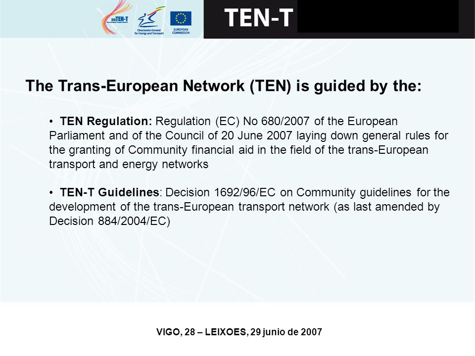 VIGO, 28 – LEIXOES, 29 junio de 2007 The Trans-European Network (TEN) is guided by the: TEN Regulation: Regulation (EC) No 680/2007 of the European Parliament and of the Council of 20 June 2007 laying down general rules for the granting of Community financial aid in the field of the trans-European transport and energy networks TEN-T Guidelines: Decision 1692/96/EC on Community guidelines for the development of the trans-European transport network (as last amended by Decision 884/2004/EC)
