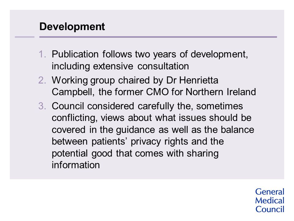 Development 1.Publication follows two years of development, including extensive consultation 2.Working group chaired by Dr Henrietta Campbell, the former CMO for Northern Ireland 3.Council considered carefully the, sometimes conflicting, views about what issues should be covered in the guidance as well as the balance between patients’ privacy rights and the potential good that comes with sharing information