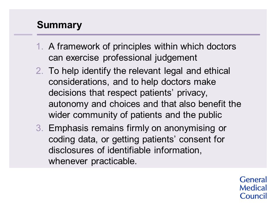 Summary 1.A framework of principles within which doctors can exercise professional judgement 2.To help identify the relevant legal and ethical considerations, and to help doctors make decisions that respect patients’ privacy, autonomy and choices and that also benefit the wider community of patients and the public 3.Emphasis remains firmly on anonymising or coding data, or getting patients’ consent for disclosures of identifiable information, whenever practicable.