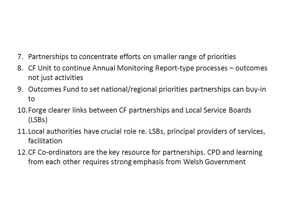 7.Partnerships to concentrate efforts on smaller range of priorities 8.CF Unit to continue Annual Monitoring Report-type processes – outcomes not just activities 9.Outcomes Fund to set national/regional priorities partnerships can buy-in to 10.Forge clearer links between CF partnerships and Local Service Boards (LSBs) 11.Local authorities have crucial role re.