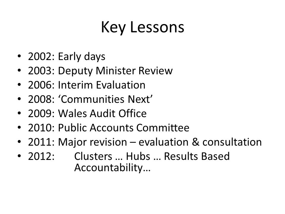 Key Lessons 2002: Early days 2003: Deputy Minister Review 2006: Interim Evaluation 2008: ‘Communities Next’ 2009: Wales Audit Office 2010: Public Accounts Committee 2011: Major revision – evaluation & consultation 2012: Clusters … Hubs … Results Based Accountability…