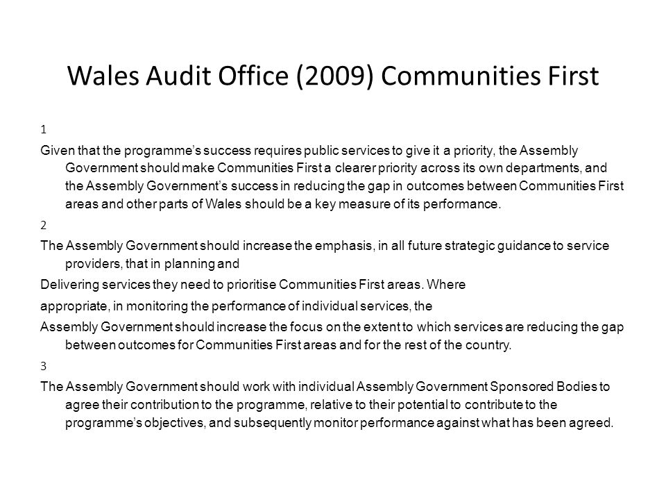 Wales Audit Office (2009) Communities First 1 Given that the programme’s success requires public services to give it a priority, the Assembly Government should make Communities First a clearer priority across its own departments, and the Assembly Government’s success in reducing the gap in outcomes between Communities First areas and other parts of Wales should be a key measure of its performance.