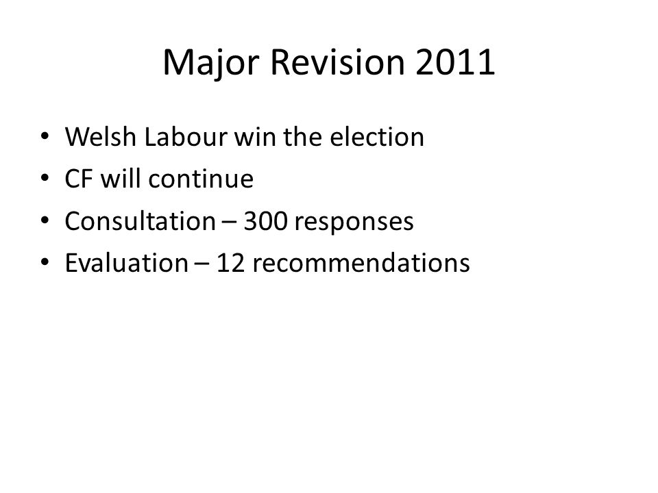 Major Revision 2011 Welsh Labour win the election CF will continue Consultation – 300 responses Evaluation – 12 recommendations
