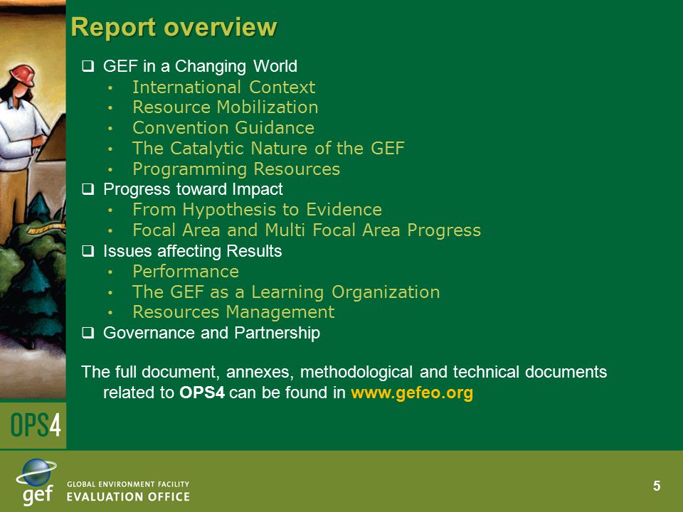 Report overview  GEF in a Changing World International Context Resource Mobilization Convention Guidance The Catalytic Nature of the GEF Programming Resources  Progress toward Impact From Hypothesis to Evidence Focal Area and Multi Focal Area Progress  Issues affecting Results Performance The GEF as a Learning Organization Resources Management  Governance and Partnership The full document, annexes, methodological and technical documents related to OPS4 can be found in   5
